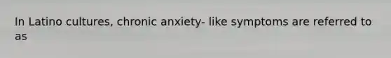 In Latino cultures, chronic anxiety- like symptoms are referred to as