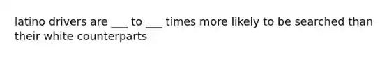 latino drivers are ___ to ___ times more likely to be searched than their white counterparts