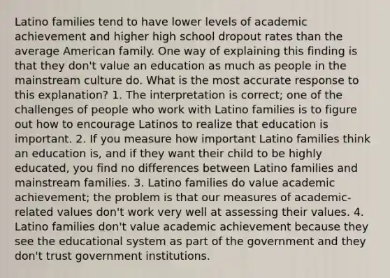 Latino families tend to have lower levels of academic achievement and higher high school dropout rates than the average American family. One way of explaining this finding is that they don't value an education as much as people in the mainstream culture do. What is the most accurate response to this explanation? 1. The interpretation is correct; one of the challenges of people who work with Latino families is to figure out how to encourage Latinos to realize that education is important. 2. If you measure how important Latino families think an education is, and if they want their child to be highly educated, you find no differences between Latino families and mainstream families. 3. Latino families do value academic achievement; the problem is that our measures of academic- related values don't work very well at assessing their values. 4. Latino families don't value academic achievement because they see the educational system as part of the government and they don't trust government institutions.