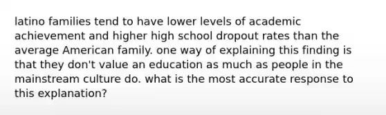 latino families tend to have lower levels of academic achievement and higher high school dropout rates than the average American family. one way of explaining this finding is that they don't value an education as much as people in the mainstream culture do. what is the most accurate response to this explanation?