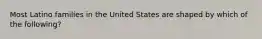 Most Latino families in the United States are shaped by which of the following?