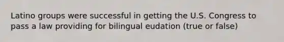 Latino groups were successful in getting the U.S. Congress to pass a law providing for bilingual eudation (true or false)