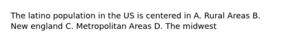 The latino population in the US is centered in A. Rural Areas B. New england C. Metropolitan Areas D. The midwest