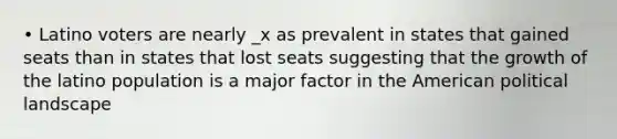 • Latino voters are nearly _x as prevalent in states that gained seats than in states that lost seats suggesting that the growth of the latino population is a major factor in the American political landscape