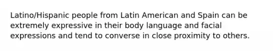 Latino/Hispanic people from Latin American and Spain can be extremely expressive in their body language and facial expressions and tend to converse in close proximity to others.