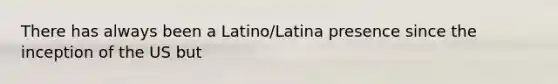 There has always been a Latino/Latina presence since the inception of the US but