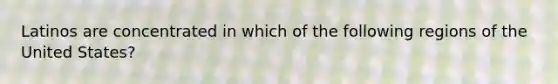 Latinos are concentrated in which of the following regions of the United States?