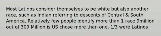 Most Latinos consider themselves to be white but also another race, such as Indian referring to descents of Central & South America. Relatively few people identify more than 1 race 9million out of 309 Million is US chose more than one. 1/3 were Latinos