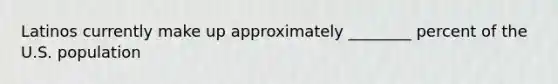 Latinos currently make up approximately ________ percent of the U.S. population