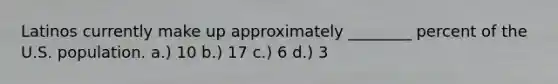 Latinos currently make up approximately ________ percent of the U.S. population. a.) 10 b.) 17 c.) 6 d.) 3