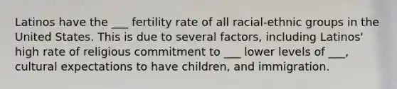 Latinos have the ___ fertility rate of all racial-ethnic groups in the United States. This is due to several factors, including Latinos' high rate of religious commitment to ___ lower levels of ___, cultural expectations to have children, and immigration.