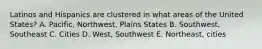 Latinos and Hispanics are clustered in what areas of the United States? A. Pacific, Northwest, Plains States B. Southwest, Southeast C. Cities D. West, Southwest E. Northeast, cities