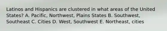 Latinos and Hispanics are clustered in what areas of the United States? A. Pacific, Northwest, Plains States B. Southwest, Southeast C. Cities D. West, Southwest E. Northeast, cities