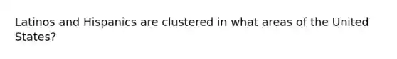 Latinos and Hispanics are clustered in what areas of the United States?