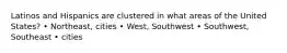 Latinos and Hispanics are clustered in what areas of the United States? • Northeast, cities • West, Southwest • Southwest, Southeast • cities