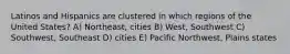 Latinos and Hispanics are clustered in which regions of the United States? A) Northeast, cities B) West, Southwest C) Southwest, Southeast D) cities E) Pacific Northwest, Plains states