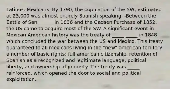 Latinos: Mexicans -By 1790, the population of the SW, estimated at 23,000 was almost entirely Spanish speaking. -Between the Battle of San ______ in 1836 and the Gadsen Purchase of 1852, the US came to acquire most of the SW. A significant event in Mexican American history was the treaty of _____ _____ in 1848, which concluded the war between the US and Mexico. This treaty guaranteed to all mexicans living in the "new" american territory a number of basic rights: full american citizenship, retention of Spanish as a recognized and legitimate language, political liberty, and ownership of property. The treaty was _____ reinforced, which opened the door to social and political exploitation.