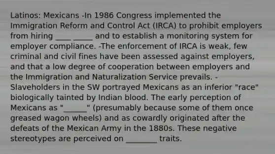 Latinos: Mexicans -In 1986 Congress implemented the Immigration Reform and Control Act (IRCA) to prohibit employers from hiring ____ _____ and to establish a monitoring system for employer compliance. -The enforcement of IRCA is weak, few criminal and civil fines have been assessed against employers, and that a low degree of cooperation between employers and the Immigration and Naturalization Service prevails. -Slaveholders in the SW portrayed Mexicans as an inferior "race" biologically tainted by Indian blood. The early perception of Mexicans as "______" (presumably because some of them once greased wagon wheels) and as cowardly originated after the defeats of the Mexican Army in the 1880s. These negative stereotypes are perceived on ________ traits.