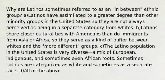 Why are Latinos sometimes referred to as an "in between" ethnic group? a)Latinos have assimilated to a greater degree than other minority groups in the United States so they are not always perceived as being in a separate category from whites. b)Latinos share closer cultural ties with Americans than do immigrants from Asia or Africa, so they serve as a kind of buffer between whites and the "more different" groups. c)The Latino population in the United States is very diverse—a mix of European, indigenous, and sometimes even African roots. Sometimes Latinos are categorized as white and sometimes as a separate race. d)All of the above