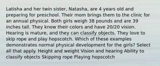 Latisha and her twin sister, Natasha, are 4 years old and preparing for preschool. Their mom brings them to the clinic for an annual physical. Both girls weigh 38 pounds and are 39 inches tall. They know their colors and have 20/20 vision. Hearing is mature, and they can classify objects. They love to skip rope and play hopscotch. Which of these examples demonstrates normal physical development for the girls? Select all that apply. Height and weight Vision and hearing Ability to classify objects Skipping rope Playing hopscotch