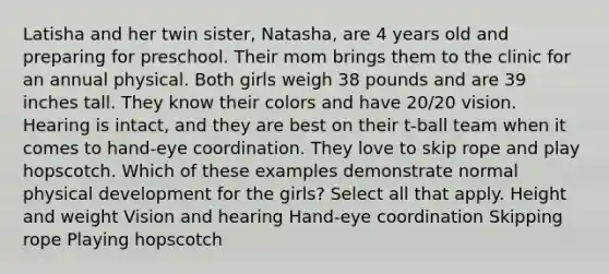 Latisha and her twin sister, Natasha, are 4 years old and preparing for preschool. Their mom brings them to the clinic for an annual physical. Both girls weigh 38 pounds and are 39 inches tall. They know their colors and have 20/20 vision. Hearing is intact, and they are best on their t-ball team when it comes to hand-eye coordination. They love to skip rope and play hopscotch. Which of these examples demonstrate normal physical development for the girls? Select all that apply. Height and weight Vision and hearing Hand-eye coordination Skipping rope Playing hopscotch