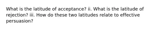 What is the latitude of acceptance? ii. What is the latitude of rejection? iii. How do these two latitudes relate to effective persuasion?