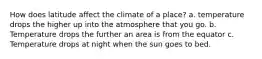 How does latitude affect the climate of a place? a. temperature drops the higher up into the atmosphere that you go. b. Temperature drops the further an area is from the equator c. Temperature drops at night when the sun goes to bed.