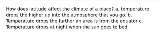 How does latitude affect the climate of a place? a. temperature drops the higher up into the atmosphere that you go. b. Temperature drops the further an area is from the equator c. Temperature drops at night when the sun goes to bed.