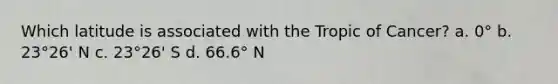 Which latitude is associated with the Tropic of Cancer? a. 0° b. 23°26' N c. 23°26' S d. 66.6° N