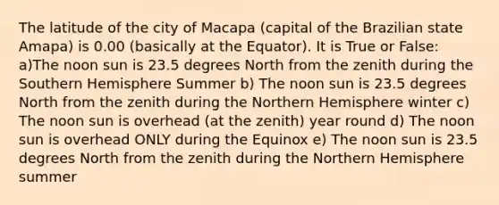 The latitude of the city of Macapa (capital of the Brazilian state Amapa) is 0.00 (basically at the Equator). It is True or False: a)The noon sun is 23.5 degrees North from the zenith during the Southern Hemisphere Summer b) The noon sun is 23.5 degrees North from the zenith during the Northern Hemisphere winter c) The noon sun is overhead (at the zenith) year round d) The noon sun is overhead ONLY during the Equinox e) The noon sun is 23.5 degrees North from the zenith during the Northern Hemisphere summer