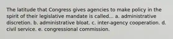 The latitude that Congress gives agencies to make policy in the spirit of their legislative mandate is called... a. administrative discretion. b. administrative bloat. c. inter-agency cooperation. d. civil service. e. congressional commission.