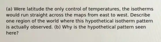 (a) Were latitude the only control of temperatures, the isotherms would run straight across the maps from east to west. Describe one region of the world where this hypothetical isotherm pattern is actually observed. (b) Why is the hypothetical pattern seen here?