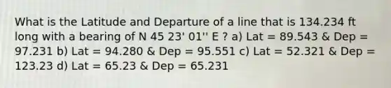 What is the Latitude and Departure of a line that is 134.234 ft long with a bearing of N 45 23' 01'' E ? a) Lat = 89.543 & Dep = 97.231 b) Lat = 94.280 & Dep = 95.551 c) Lat = 52.321 & Dep = 123.23 d) Lat = 65.23 & Dep = 65.231