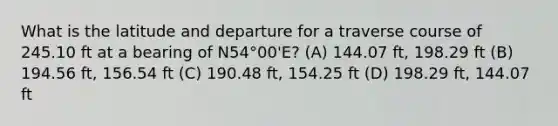 What is the latitude and departure for a traverse course of 245.10 ft at a bearing of N54°00'E? (A) 144.07 ft, 198.29 ft (B) 194.56 ft, 156.54 ft (C) 190.48 ft, 154.25 ft (D) 198.29 ft, 144.07 ft