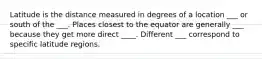 Latitude is the distance measured in degrees of a location ___ or south of the ___. Places closest to the equator are generally ___ because they get more direct ____. Different ___ correspond to specific latitude regions.