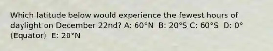 ​Which latitude below would experience the fewest hours of daylight on December 22nd? A: 60°N ​ B: 20°S C: ​60°S ​ D: 0°(Equator) ​ E: 20°N