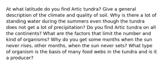 At what latitude do you find Artic tundra? Give a general description of the climate and quality of soil. Why is there a lot of standing water during the summers even though the tundra does not get a lot of precipitation? Do you find Artic tundra on all the continents? What are the factors that limit the number and kind of organisms? Why do you get some months when the sun never rises, other months, when the sun never sets? What type of organism is the basis of many food webs in the tundra and is it a producer?