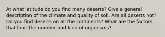 At what latitude do you find many deserts? Give a general description of the climate and quality of soil. Are all deserts hot? Do you find deserts on all the continents? What are the factors that limit the number and kind of organisms?