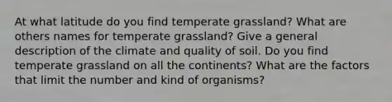 At what latitude do you find temperate grassland? What are others names for temperate grassland? Give a general description of the climate and quality of soil. Do you find temperate grassland on all the continents? What are the factors that limit the number and kind of organisms?