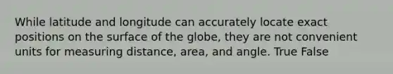 While latitude and longitude can accurately locate exact positions on the surface of the globe, they are not convenient units for measuring distance, area, and angle. True False