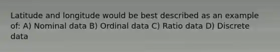 Latitude and longitude would be best described as an example of: A) Nominal data B) Ordinal data C) Ratio data D) Discrete data