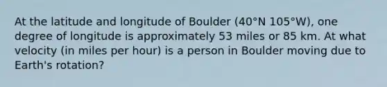 At the latitude and longitude of Boulder (40°N 105°W), one degree of longitude is approximately 53 miles or 85 km. At what velocity (in miles per hour) is a person in Boulder moving due to Earth's rotation?