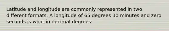 Latitude and longitude are commonly represented in two different formats. A longitude of 65 degrees 30 minutes and zero seconds is what in decimal degrees: