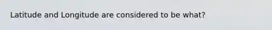 Latitude and Longitude are considered to be what?