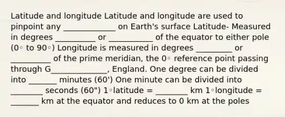 Latitude and longitude Latitude and longitude are used to pinpoint any _____________ on Earth's surface Latitude- Measured in degrees __________ or ___________ of the equator to either pole (0◦ to 90◦) Longitude is measured in degrees _________ or __________ of the prime meridian, the 0◦ reference point passing through G______________, England. One degree can be divided into _______ minutes (60') One minute can be divided into ________ seconds (60") 1◦latitude = ________ km 1◦longitude = _______ km at the equator and reduces to 0 km at the poles