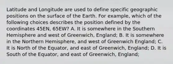 Latitude and Longitude are used to define specific geographic positions on the surface of the Earth. For example, which of the following choices describes the position defined by the coordinates 45EN, 65EW? A. It is somewhere in the Southern Hemisphere and west of Greenwich, England; B. It is somewhere in the Northern Hemisphere, and west of Greenwich England; C. It is North of the Equator, and east of Greenwich, England; D. It is South of the Equator, and east of Greenwich, England;