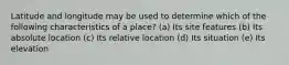 Latitude and longitude may be used to determine which of the following characteristics of a place? (a) Its site features (b) Its absolute location (c) Its relative location (d) Its situation (e) Its elevation