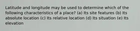 Latitude and longitude may be used to determine which of the following characteristics of a place? (a) Its site features (b) Its absolute location (c) Its relative location (d) Its situation (e) Its elevation