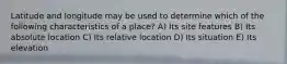 Latitude and longitude may be used to determine which of the following characteristics of a place? A) Its site features B) Its absolute location C) Its relative location D) Its situation E) Its elevation