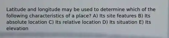 Latitude and longitude may be used to determine which of the following characteristics of a place? A) Its site features B) Its absolute location C) Its relative location D) Its situation E) Its elevation